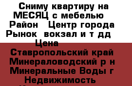 Сниму квартиру на МЕСЯЦ с мебелью. › Район ­ Центр города. Рынок, вокзал и т дд. › Цена ­ 8 000 - Ставропольский край, Минераловодский р-н, Минеральные Воды г. Недвижимость » Квартиры сниму   